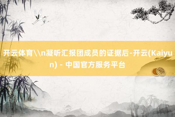 开云体育\n凝听汇报团成员的证据后-开云(Kaiyun) - 中国官方服务平台