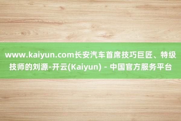 www.kaiyun.com长安汽车首席技巧巨匠、特级技师的刘源-开云(Kaiyun) - 中国官方服务平台