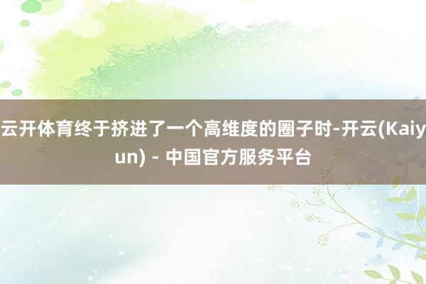 云开体育终于挤进了一个高维度的圈子时-开云(Kaiyun) - 中国官方服务平台