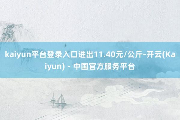 kaiyun平台登录入口进出11.40元/公斤-开云(Kaiyun) - 中国官方服务平台