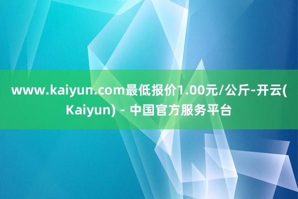 www.kaiyun.com最低报价1.00元/公斤-开云(Kaiyun) - 中国官方服务平台