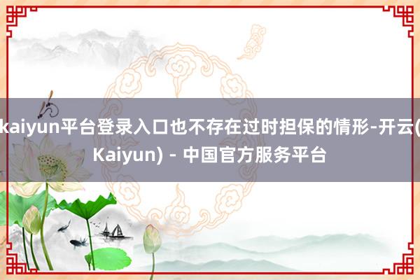 kaiyun平台登录入口也不存在过时担保的情形-开云(Kaiyun) - 中国官方服务平台