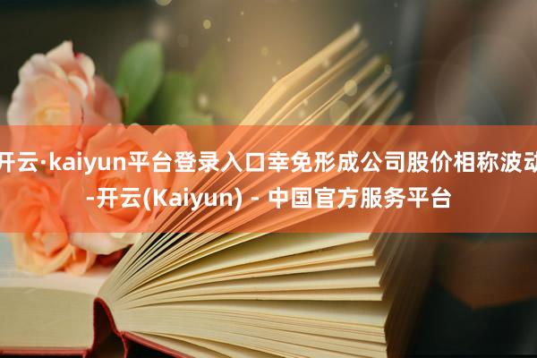 开云·kaiyun平台登录入口幸免形成公司股价相称波动-开云(Kaiyun) - 中国官方服务平台