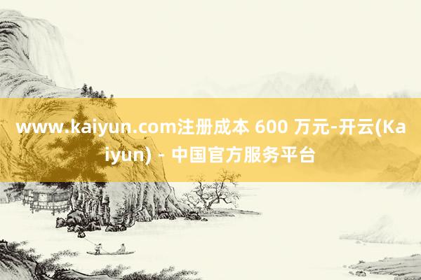 www.kaiyun.com注册成本 600 万元-开云(Kaiyun) - 中国官方服务平台
