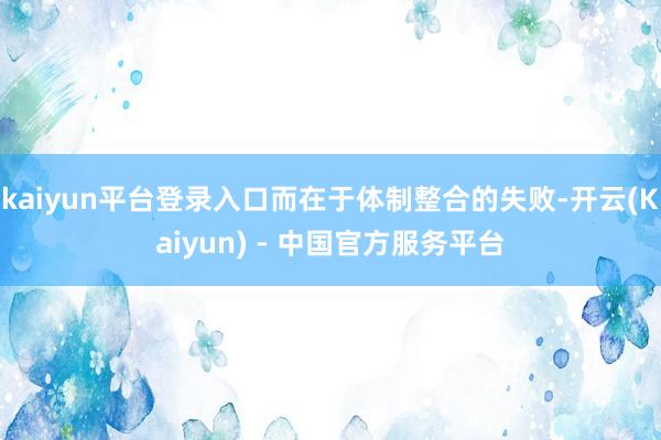 kaiyun平台登录入口而在于体制整合的失败-开云(Kaiyun) - 中国官方服务平台