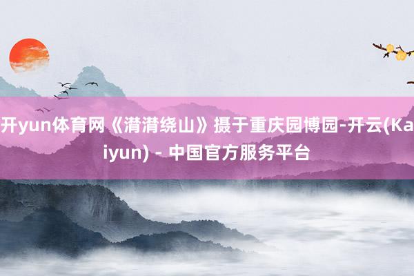 开yun体育网《潸潸绕山》摄于重庆园博园-开云(Kaiyun) - 中国官方服务平台