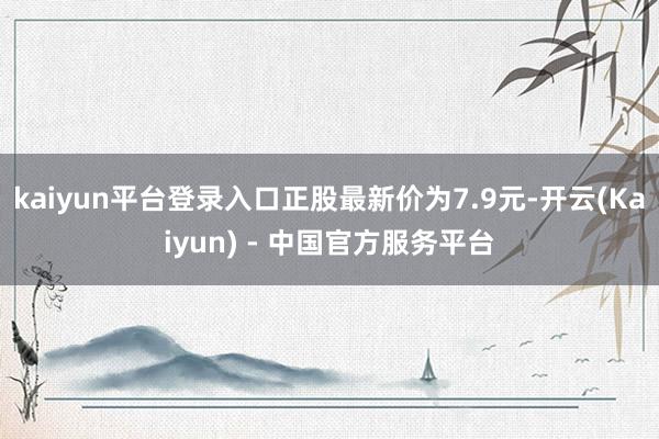 kaiyun平台登录入口正股最新价为7.9元-开云(Kaiyun) - 中国官方服务平台