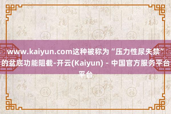 www.kaiyun.com这种被称为“压力性尿失禁”的盆底功能阻截-开云(Kaiyun) - 中国官方服务平台