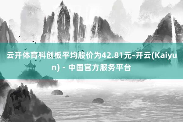 云开体育科创板平均股价为42.81元-开云(Kaiyun) - 中国官方服务平台