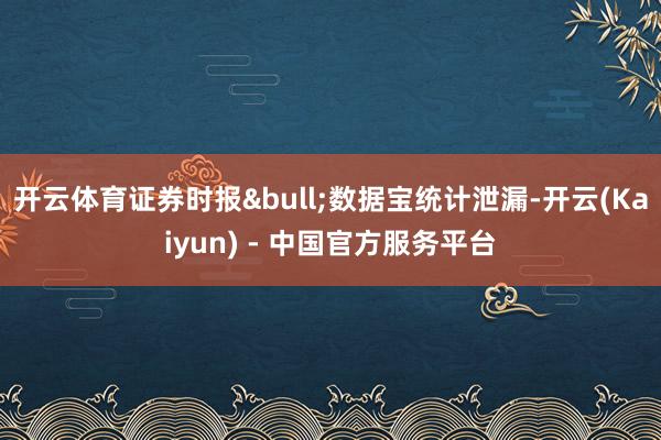 开云体育证券时报•数据宝统计泄漏-开云(Kaiyun) - 中国官方服务平台