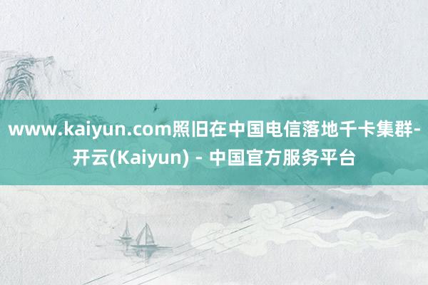 www.kaiyun.com照旧在中国电信落地千卡集群-开云(Kaiyun) - 中国官方服务平台
