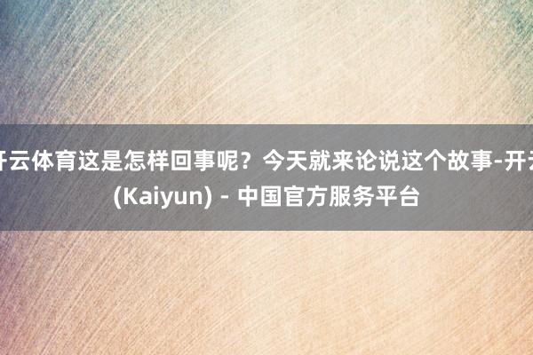 开云体育这是怎样回事呢？今天就来论说这个故事-开云(Kaiyun) - 中国官方服务平台