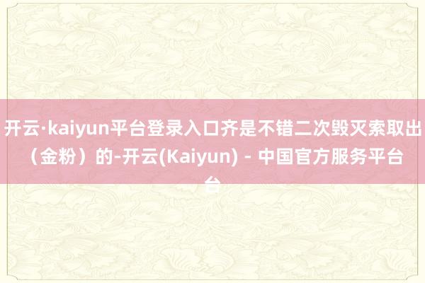 开云·kaiyun平台登录入口齐是不错二次毁灭索取出（金粉）的-开云(Kaiyun) - 中国官方服务平台
