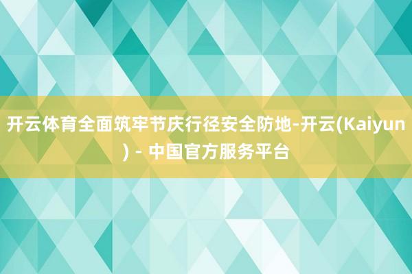 开云体育全面筑牢节庆行径安全防地-开云(Kaiyun) - 中国官方服务平台