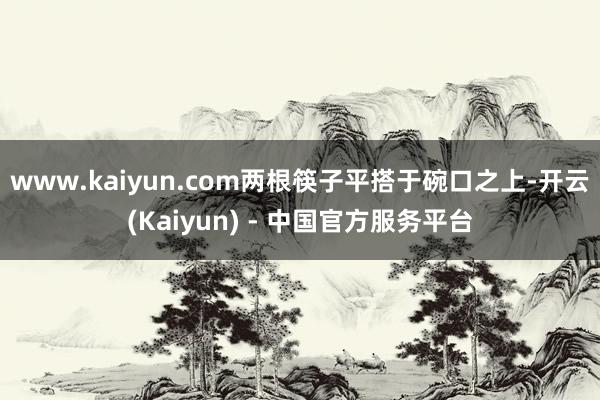 www.kaiyun.com两根筷子平搭于碗口之上-开云(Kaiyun) - 中国官方服务平台