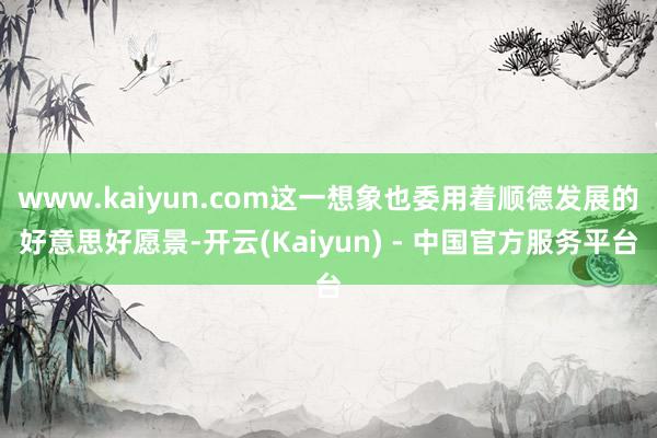 www.kaiyun.com这一想象也委用着顺德发展的好意思好愿景-开云(Kaiyun) - 中国官方服务平台
