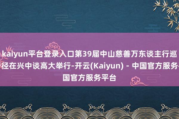 kaiyun平台登录入口第39届中山慈善万东谈主行巡游行径在兴中谈高大举行-开云(Kaiyun) - 中国官方服务平台